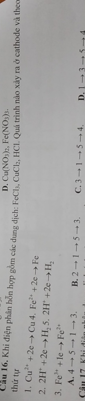 D. Cu(NO_3)_2, Fe(NO_3)_3. 
Câu 16. Khi điện phân hỗn hợp gồm các dung dịch: FeCl3,
thứ tự CuCl_2 , HCl. Quá trình nào xảy ra ở cathode và theo
1. Cu^(2+)+2eto Cu4.Fe^(2+)+2eto Fe
2. 2H^++2eto H_25.2H^++2eto H_2
3. Fe^(3+)+1eto Fe^(2+)
A. 4to 5to 1to 3. B. 2to 1to 5to 3. C. 3to 1to 5to 4. D. 1to 3
Câu 17 Khi điệ to 5to 1