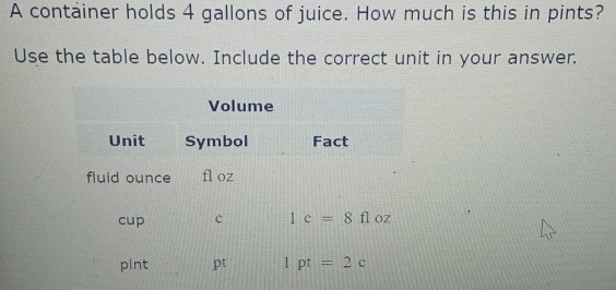 A container holds 4 gallons of juice. How much is this in pints?
Use the table below. Include the correct unit in your answer.