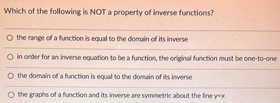 Which of the following is NOT a property of inverse functions?
the range of a function is equal to the domain of its inverse
in order for an inverse equation to be a function, the original function must be one-to-one
the domain of a function is equal to the domain of its inverse
the graphs of a function and its inverse are symmetric about the line y=x