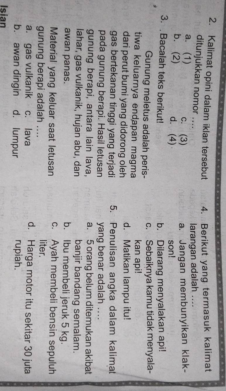 Kalimat opini dalam iklan tersebut 4. Berikut yang termasuk kalimat
ditunjukkan nomor ....
larangan adalah ....
a. (1) c. (3) a. Jangan membunyikan klak-
b. (2) d. (4)
son!
3. Bacalah teks berikut! b. Dilarang menyalakan api!
Gunung meletus adalah peris- c. Sebaiknya kamu tidak menyala-
tiwa keluarnya endapan magma kan api!
dari perut bumi yang didorong oleh d. Matikan lampu itu!
gas bertekanan tinggi yang terjadi 5. Penulisan angka dalam kalimat
pada gunung berapi. Hasil letusan yang benar adalah ....
gunung berapi, antara lain lava, a. 5 orang belum ditemukan akibat
lahar, gas vulkanik, hujan abu, dan banjir bandang semalam.
awan panas. b. Ibu membeli jeruk 5 kg.
c. Ayah membeli bensin sepuluh
Material yang keluar saat letusan liter.
gunung berapi adalah ....
a. gas vulkanik c. lava
d. Harga motor itu sekitar 30 juta
b. awan dingin d. lumpur rupiah.
Isian