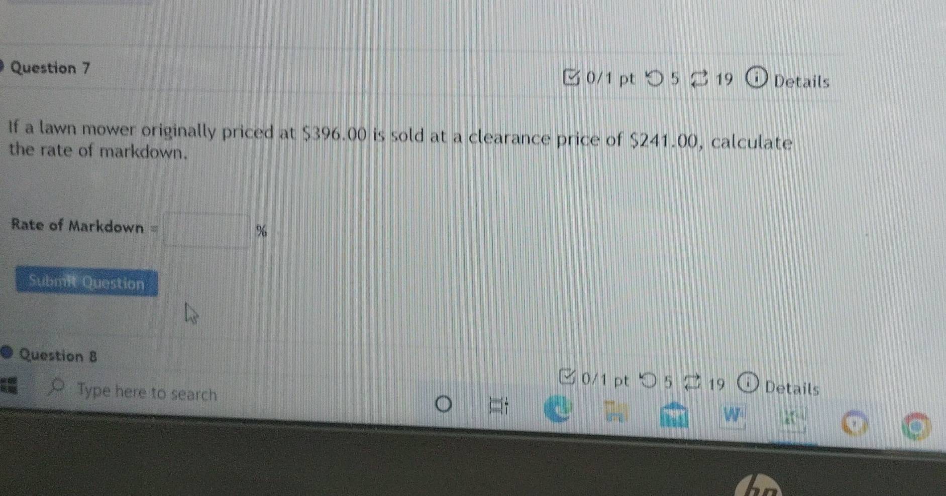 つ 5 ⇄ 19 Details 
If a lawn mower originally priced at $396.00 is sold at a clearance price of $241.00, calculate 
the rate of markdown. 
Rate of Markdown =□ %
Submit Question 
Question 8 □ 0/1 pt ○ 5 19 Details 
Type here to search