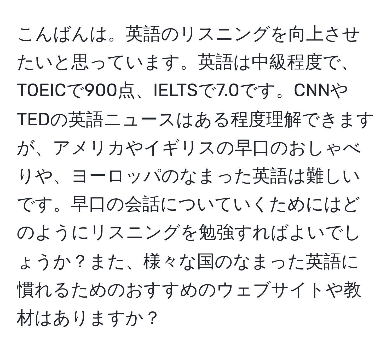 こんばんは。英語のリスニングを向上させたいと思っています。英語は中級程度で、TOEICで900点、IELTSで7.0です。CNNやTEDの英語ニュースはある程度理解できますが、アメリカやイギリスの早口のおしゃべりや、ヨーロッパのなまった英語は難しいです。早口の会話についていくためにはどのようにリスニングを勉強すればよいでしょうか？また、様々な国のなまった英語に慣れるためのおすすめのウェブサイトや教材はありますか？