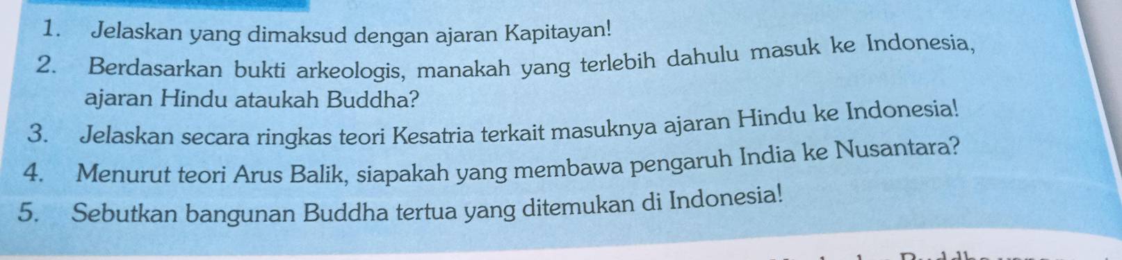 Jelaskan yang dimaksud dengan ajaran Kapitayan! 
2. Berdasarkan bukti arkeologis, manakah yang terlebih dahulu masuk ke Indonesia, 
ajaran Hindu ataukah Buddha? 
3. Jelaskan secara ringkas teori Kesatria terkait masuknya ajaran Hindu ke Indonesia! 
4. Menurut teori Arus Balik, siapakah yang membawa pengaruh India ke Nusantara? 
5. Sebutkan bangunan Buddha tertua yang ditemukan di Indonesia!