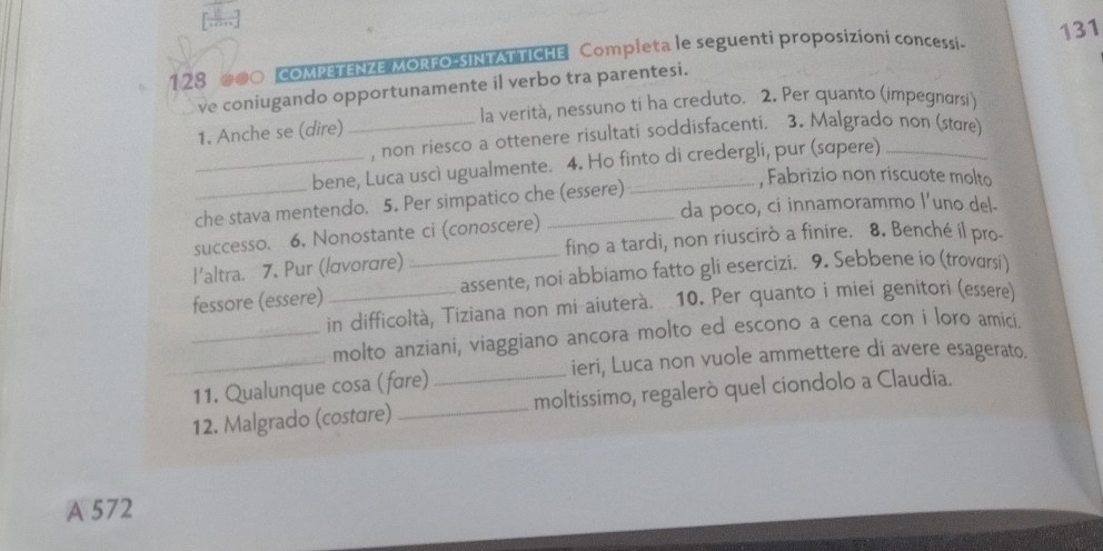 128 00○ COMPETENZE MORFO-SINTATTICHE Completa le seguenti proposizioni concessi- 131
ve coniugando opportunamente il verbo tra parentesi.
la verità, nessuno ti ha creduto. 2. Per quanto (impegnorsi)
1. Anche se (dire)
_, non riesco a ottenere risultati soddisfacenti. 3. Malgrado non (stære)
_bene, Luca uscì ugualmente. 4. Ho finto di credergli, pur (sɑpere)
, Fabrizio non riscuote molto
_che stava mentendo. 5. Per simpatico che (essere)
da poco, ci innamorammo l’uno del-
_
successo. 6. Nonostante ci (conoscere)
fino a tardi, non riuscirò a finire. 8. Benché il pro-
l'altra. 7. Pur (/αvorare)
fessore (essere)_ assente, noi abbiamo fatto gli esercizi. 9. Sebbene io (trovarsi)
in difficoltà, Tiziana non mi aiuterà. 10. Per quanto i miei genitori (essere)
_
_molto anziani, viaggiano ancora molto ed escono a cena con i loro amici.
_ieri, Luca non vuole ammettere di avere esagerato.
11. Qualunque cosa (fære)
12. Malgrado (costɑre) _moltissimo, regalerò quel ciondolo a Claudia.
A 572