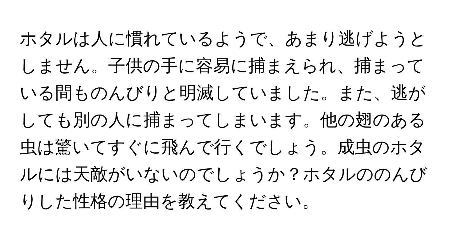 ホタルは人に慣れているようで、あまり逃げようとしません。子供の手に容易に捕まえられ、捕まっている間ものんびりと明滅していました。また、逃がしても別の人に捕まってしまいます。他の翅のある虫は驚いてすぐに飛んで行くでしょう。成虫のホタルには天敵がいないのでしょうか？ホタルののんびりした性格の理由を教えてください。