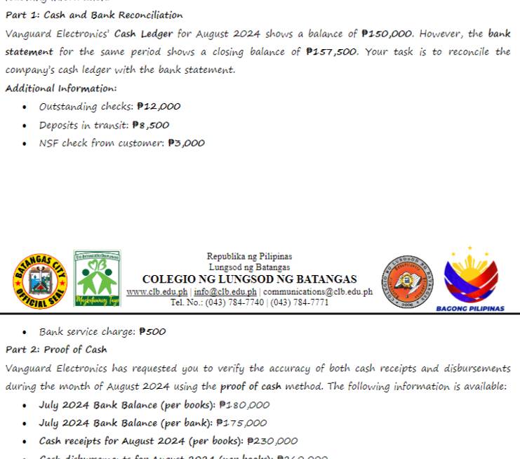 Cash and Bank Reconciliation 
Vanguard Electronics' Cash Ledger for August 2024 shows a balance of P150,000. However, the bank 
statement for the same period shows a closing balance of P157,500. Your task is to reconcile the 
company's cash ledger with the bank statement. 
Additional Information: 
Outstanding checks: P12,000
Deposits in transit: P8,500
NSF check from customer: P3,000
ANGAS 
Republika ng Pilipinas 
Lungsod ng Batangas 
COLEGIO NG LUNGSOD NG BATANGAS 
www.clb.edu,ph |info@clb.edu.ph | communications@clb.edu.ph 
CIAL Tel. No.: (043) 784-7740 | (043) 784-7771 2006 BAGONG PILIPINAS 
Bank service charge: P500
Part 2: Proof of Cash 
Vanguard Electronics has requested you to verify the accuracy of both cash receipts and disbursements 
during the month of August 2024 using the proof of cash method. The following information is available: 
July 2024 Bank Balance (per books): P180,000
July 2024 Bank Balance (per bank): # 175,000
Cash receipts for August 2024 (per books): P230,000