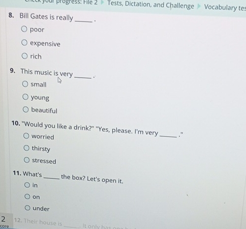 your progress: File 2 Tests, Dictation, and Challenge Vocabulary tes
8. Bill Gates is really_ .
poor
expensive
rich
9. This music is very _.
small
young
beautiful
10. "Would you like a drink?" "Yes, please. I'm very_ ."
worried
thirsty
stressed
11. What's _the box? Let's open it.
in
on
under
2 12. Their house is
core
_