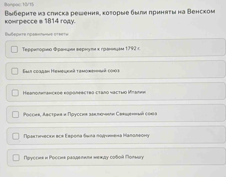 Bonpoc: 10/15
Выберитеиз слиска решения, которые были πриняты на Венском
конгрессе в 1814 году.
Выберите правильные ответы
Территорию Φранции вернули к границам 1792 г.
Был создан Немецкий таможенный сою
Неаполитанское королевство стало частьюо ηталии
Ρоссия, Австрия и Пруссия заклочили Свяшенный союз
Практически вся Εврола была πодчинена Налолеону
Пруссия и Россия разделили между собой Польшу