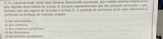 No espermatozoide existe uma estrutura denominada acrossomo, que contém enzimas responsávers
pela digestão doenvoltório do ovócito II. Existem espermatozoides que não possuem acrossomo e que,
portanto, não são capazes de fecundar o ovócito II. A ausência do acrossomo pode estar relacionada a
problemas na produção de vesículas oriundas
a) das mitocôndrias.
b) dos centríolos.
e) dos complexos golgienses.
d) dos lisossomos.
e) dos retículos agranulosos.