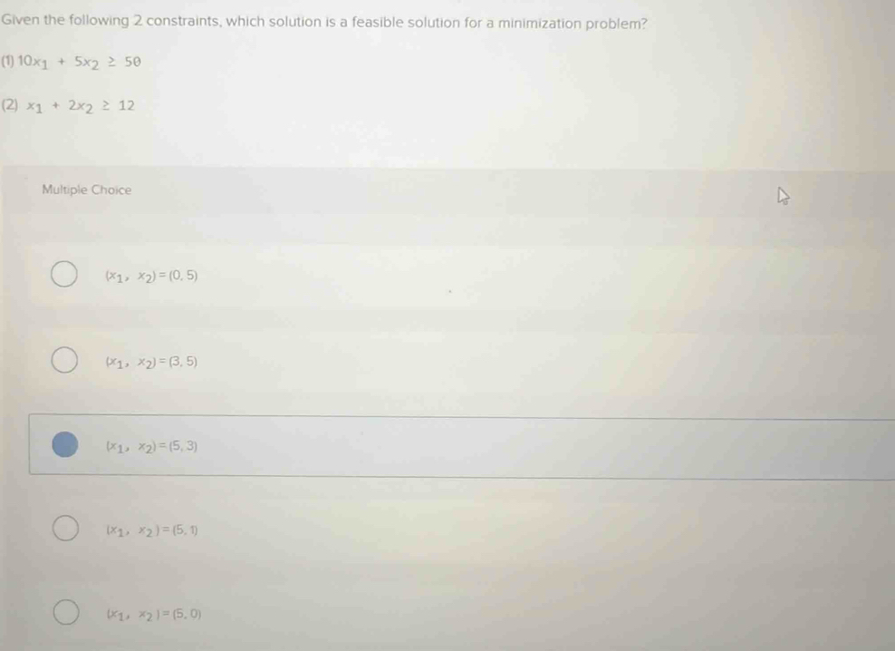 Given the following 2 constraints, which solution is a feasible solution for a minimization problem?
(1) 10x_1+5x_2≥ 50
(2) x_1+2x_2≥ 12
Multiple Choice
(x_1,x_2)=(0,5)
(x_1,x_2)=(3,5)
(x_1,x_2)=(5,3)
(x_1,x_2)=(5,1)
(x_1,x_2)=(5,0)