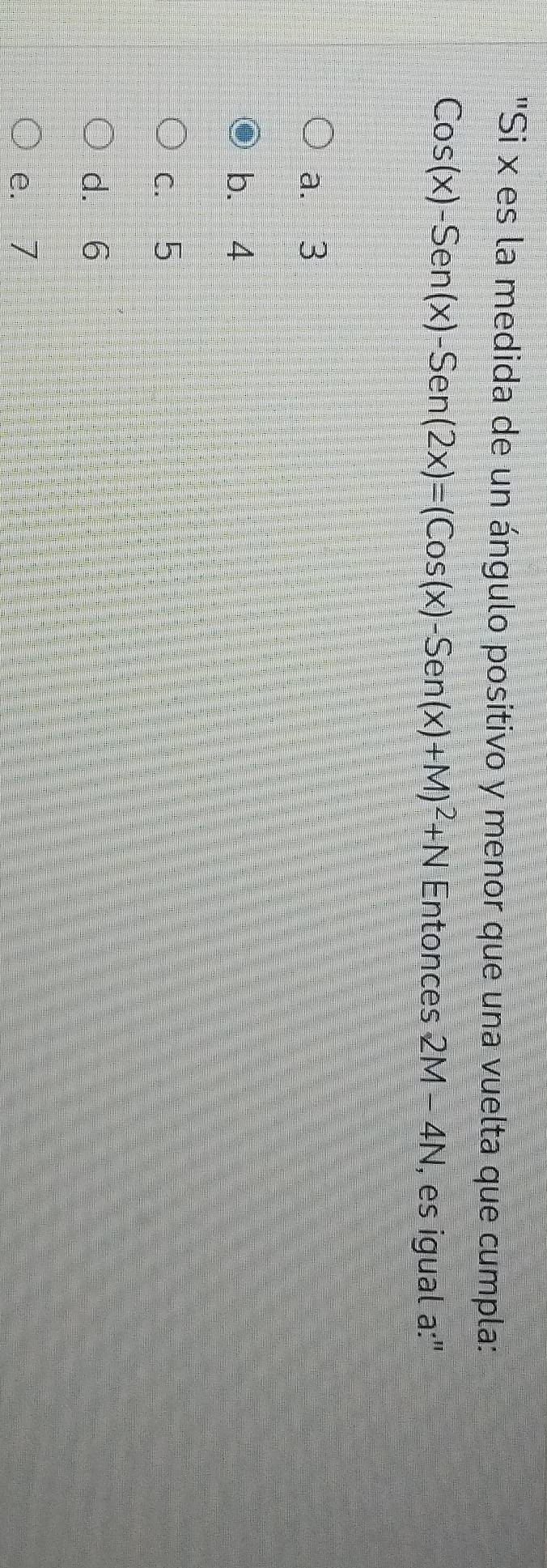 "Si x es la medida de un ángulo positivo y menor que una vuelta que cumpla:
Cos(x)-Sen(x)-Sen(2x)=(Cos(x)-Sen(x)+M)^2+N Entonces 2M-4N , es igual a:"
a. 3
b. 4
c. 5
d. 6
e. 7
