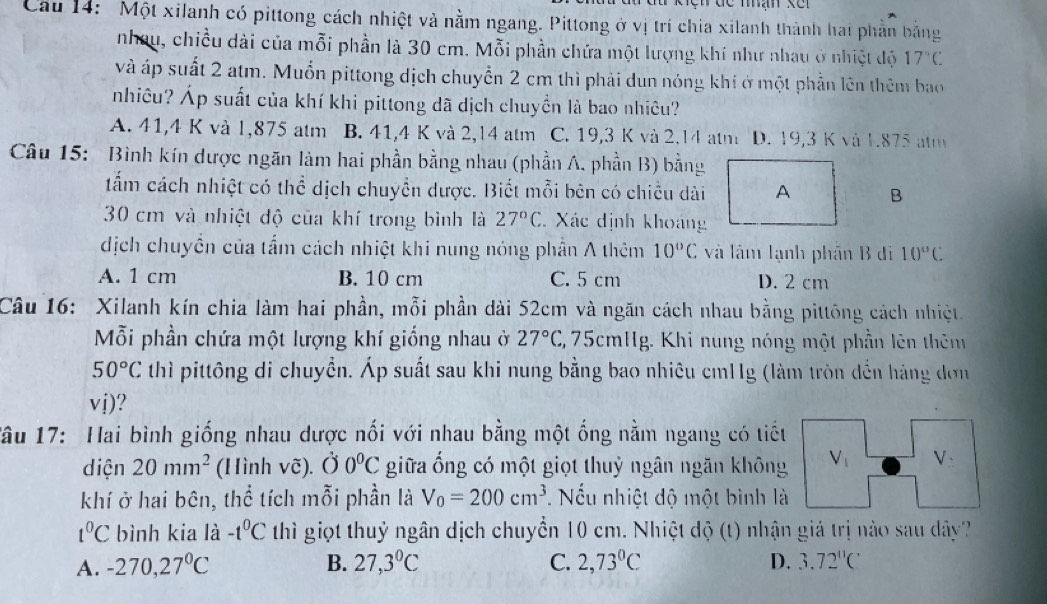 Cau 14:  Một xilanh có pittong cách nhiệt và nằm ngang. Pittong ở vị trí chia xilanh thành hai phần bằng
nhau, chiều dài của mỗi phần là 30 cm. Mỗi phần chứa một lượng khí như nhau ở nhiệt độ 17°C
và áp suất 2 atm. Muốn pittong dịch chuyển 2 cm thì phải dun nóng khí ở một phần lên thêm bao
nhiêu? Áp suất của khí khi pittong dã dịch chuyền là bao nhiêu?
A. 41,4 K và 1,875 atm B. 41,4 K và 2,14 atm C. 19,3 K và 2.14 atm D. 19,3 K và 1.875 am
Câu 15: Bình kín dược ngăn làm hai phần bằng nhau (phần A. phần B) bằng
tẩm cách nhiệt có thể dịch chuyển dược. Biết mỗi bên có chiều dài A B
30 cm và nhiệt độ của khí trong bình là 27°C Xác định khoảng
dịch chuyền của tẩm cách nhiệt khi nung nóng phần A thêm 10°C và lâm lạnh phần B di 10°C
A. 1 cm B. 10 cm C. 5 cm D. 2 cm
Câu 16: Xilanh kín chia làm hai phần, mỗi phần dài 52cm và ngăn cách nhau bằng pittōng cách nhiệt.
Mỗi phần chứa một lượng khí giống nhau ở 27°C , 75cmHg. Khi nung nóng một phần lên thên
50°C thì pittông di chuyển. Áp suất sau khi nung bằng bao nhiêu cm11g (làm tròn đến hàng đơn
vdot i)
Tâu 17: Hai bình giống nhau dược nối với nhau bằng một ống nằm ngang có tiếu
diện 20mm^2 (Hình vẽ). dot O0°C giữa ống có một giọt thuỷ ngân ngăn không V_1 V_:
khí ở hai bên, thể tích mỗi phần là V_0=200cm^3 Nếu nhiệt độ một bình là
t^0C bình kia là -t^0C thì giọt thuỷ ngân dịch chuyển 10 cm. Nhiệt độ (t) nhận giá trị nào sau dây
A. -270,27°C B. 27,3°C C. 2,73°C D. 3.72^(11)C