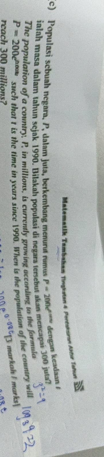 Matematik Tambahan Tingkstan 4 Pontakaran Akhır Tahun 
(c) Populasi sebuah negara, P, dalam juta, berkembang menurut rumus P=200e^(ncos t) dengan keadaan / 
ialah masa dalam tahun sejak 1990. Bilakah populasi di negara tersebut akan mencapai 300 juta? 
The population of a country, P, in millions, is currently growing according to the formula
P=200e^(0.008t) such that t is the time in years since 1990. When is the population of the country will 
markah I marks| 
reach 300 millions?