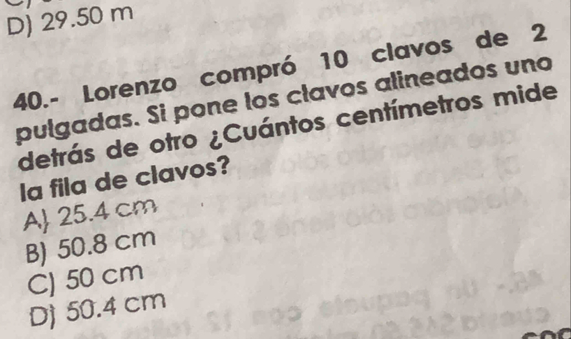 D) 29.50 m
40.- Lorenzo compró 10 clavos de 2
pulgadas. Si pone los clavos alineados uno
detrás de otro ¿Cuántos centímetros mide
la fila de clavos?
A 25.4 cm
B) 50.8 cm
C) 50 cm
D) 50.4 cm