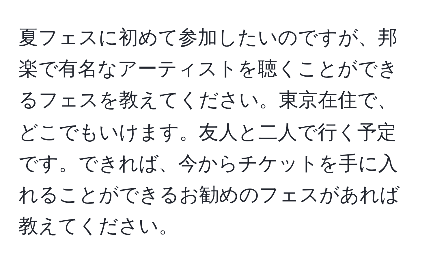 夏フェスに初めて参加したいのですが、邦楽で有名なアーティストを聴くことができるフェスを教えてください。東京在住で、どこでもいけます。友人と二人で行く予定です。できれば、今からチケットを手に入れることができるお勧めのフェスがあれば教えてください。