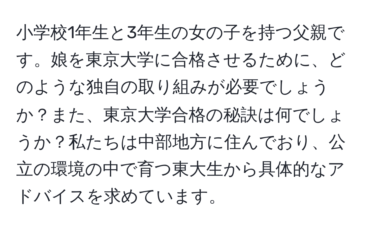 小学校1年生と3年生の女の子を持つ父親です。娘を東京大学に合格させるために、どのような独自の取り組みが必要でしょうか？また、東京大学合格の秘訣は何でしょうか？私たちは中部地方に住んでおり、公立の環境の中で育つ東大生から具体的なアドバイスを求めています。