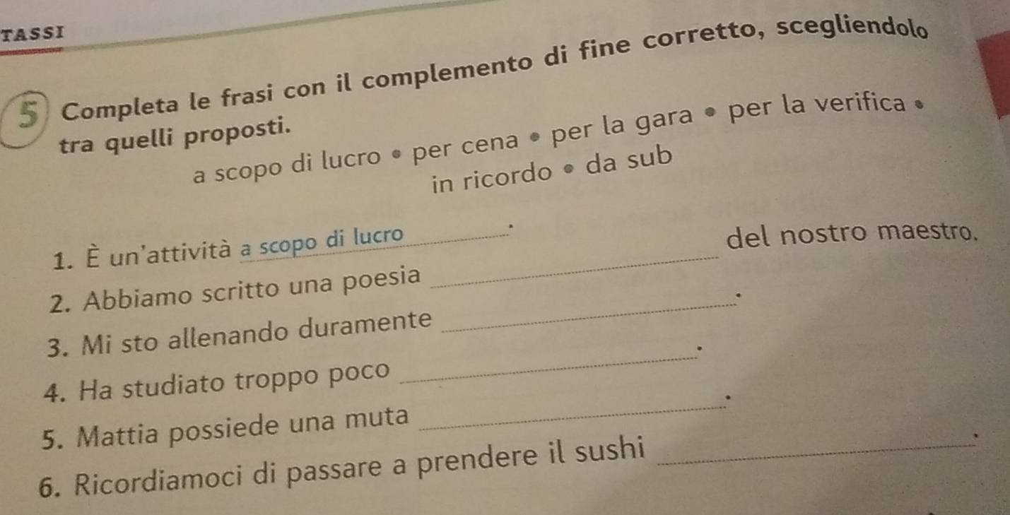 TASSI 
Completa le frasi con il complemento di fine corretto, scegliendolo 
tra quelli proposti. 
a scopo di lucro • per cena • per la gara • per la verifica • 
in ricordo • da sub 
1. È un'attività a scopo di lucro __del nostro maestro. 
2. Abbiamo scritto una poesia 
_. 
3. Mi sto allenando duramente 
_. 
4. Ha studiato troppo poco 
_. 
5. Mattia possiede una muta 
6. Ricordiamoci di passare a prendere il sushi_ 
`