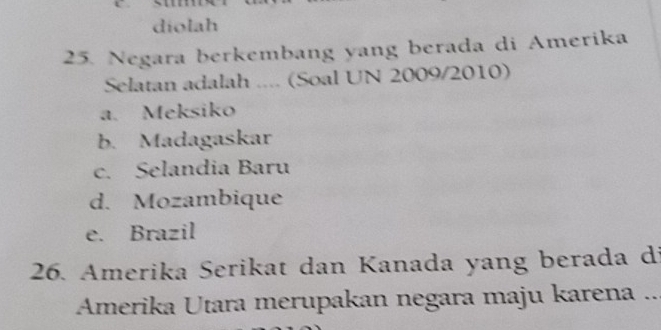 diolah
25. Negara berkembang yang berada di Amerika
Selatan adalah .... (Soal UN 2009/2010)
a. Meksiko
b. Madagaskar
c. Selandia Baru
d. Mozambique
e. Brazil
26. Amerika Serikat dan Kanada yang berada di
Amerika Utara merupakan negara maju karena ..