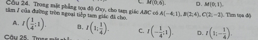 C. M(0;6). D. M(0;1). 
Cầu 24. Trong mặt phẳng tọa độ Oxy, cho tam giác ABC có
tâm / của đường tròn ngoại tiếp tam giác đã cho. A(-4;1), B(2;4), C(2;-2). Tìm tọa độ
A. I( 1/4 ;1). B. I(1; 1/4 ). C. I(- 1/4 ;1). D. I(1;- 1/4 ). 
Câu 25. Trong m