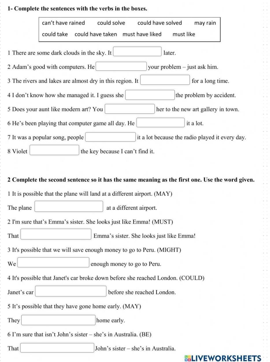 1- Complete the sentences with the verbs in the boxes.
can’t have rained could solve could have solved may rain
could take could have taken must have liked must like
1 There are some dark clouds in the sky. It □ later.
2 Adam’s good with computers. He □ your problem - just ask him.
3 The rivers and lakes are almost dry in this region. It □ for a long time.
4 I don’t know how she managed it. I guess she □ the problem by accident.
5 Does your aunt like modern art? You □ her to the new art gallery in town.
6 He’s been playing that computer game all day. He □ it a lot.
7 It was a popular song, people □ it a lot because the radio played it every day.
8 Violet □ the key because I can’t find it.
2 Complete the second sentence so it has the same meaning as the first one. Use the word given.
1 It is possible that the plane will land at a different airport. (MAY)
The plane □ at a different airport.
2 I'm sure that’s Emma’s sister. She looks just like Emma! (MUST)
That □ Emma’s sister. She looks just like Emma!
3 It's possible that we will save enough money to go to Peru. (MIGHT)
We □ enough money to go to Peru.
4 It's possible that Janet's car broke down before she reached London. (COULD)
Janet’s car □ before she reached London.
5 It’s possible that they have gone home early. (MAY)
They □ home early.
6 I’m sure that isn’t John’s sister - she’s in Australia. (BE)
That □. John's s sister - she’s in Australia.
BLIVEWORKSHEETS