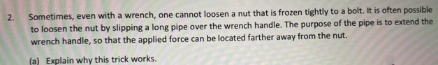 Sometimes, even with a wrench, one cannot loosen a nut that is frozen tightly to a bolt. It is often possible 
to loosen the nut by slipping a long pipe over the wrench handle. The purpose of the pipe is to extend the 
wrench handle, so that the applied force can be located farther away from the nut. 
(a) Explain why this trick works.