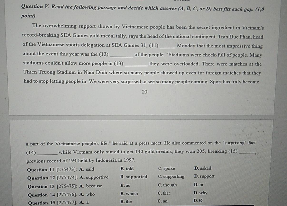 Read the following passage and decide which answer (A, B, C, or D) best fits each gap. (1,0
point)
The overwhelming support shown by Vietnamese people has been the secret ingredient in Vietnam's
record-breaking SEA Games gold medal tally, says the head of the national contingent. Tran Duc Phan, head
of the Vietnamese sports delegation at SEA Games 31, (11) _Monday that the most impressive thing
about the event this year was the (12)_ of the people. "Stadiums were chock-full of people. Many
stadiums couldn't allow more people in (13) _they were overloaded. There were matches at the
Thien Truong Stadium in Nam Dinh where so many people showed up even for foreign matches that they
had to stop letting people in. We were very surprised to see so many people coming. Sport has truly become
20
a part of the Vietnamese people's life," he said at a press meet. He also commented on the "surprising" fact
(14)_ while Vietnam only aimed to get 140 gold medals, they won 205, breaking (15)_
previous record of 194 held by Indonesia in 1997.
Question 11 [275473]: A. said B. told C. spoke D. asked
Question 12 [275474]: A. supportive B. supported C. supporting D. support
Question 13 [275475]: A. because B. as C. though D. or
Question 14 [275476]: A. who B. which C. that D. why
Question 15 [275477]: A. a B. the C. an D. Ø