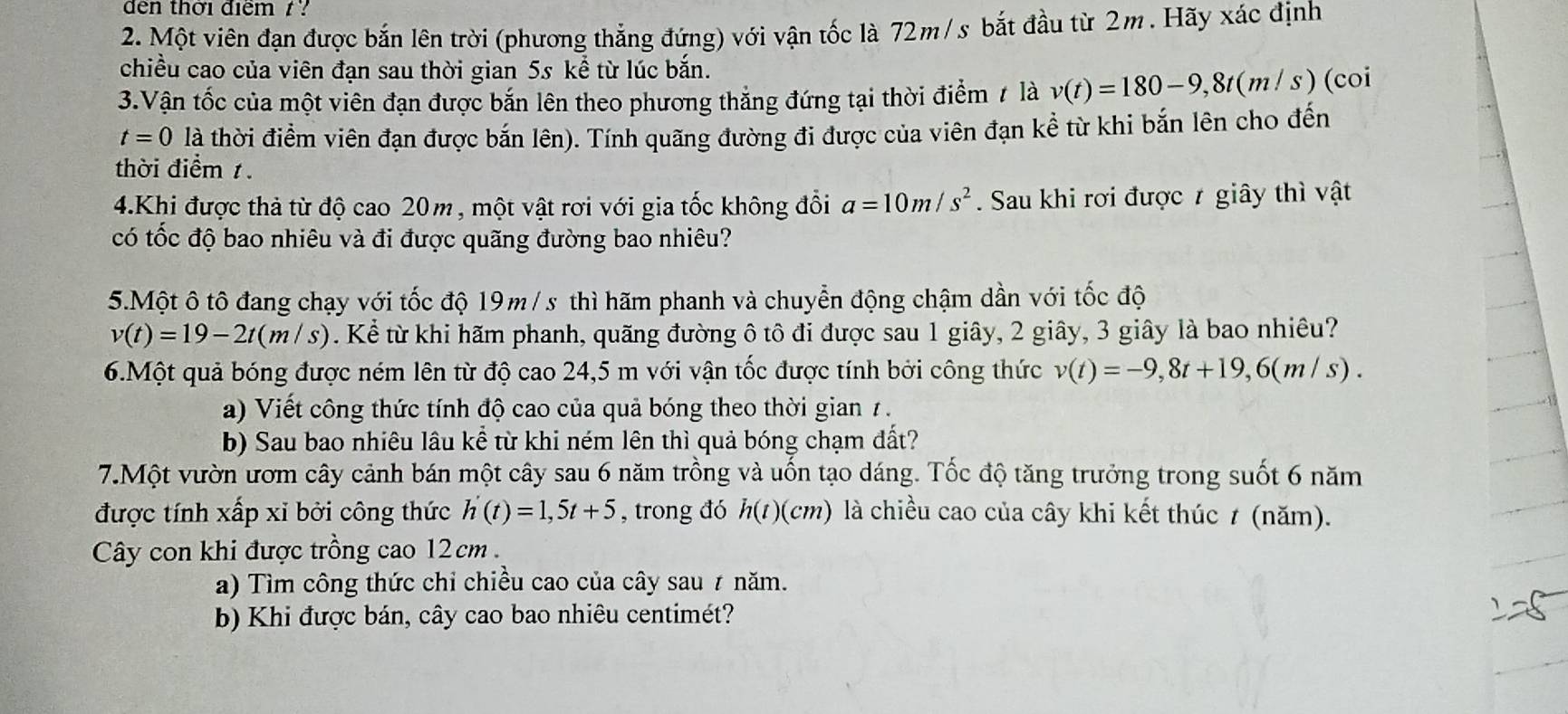 dđen thời điểm / ?
2. Một viên đạn được bắn lên trời (phương thẳng đứng) với vận tốc là 72m/s bắt đầu từ 2m. Hãy xác định
chiều cao của viên đạn sau thời gian 5s kể từ lúc bắn.
3.Vận tốc của một viên đạn được bắn lên theo phương thăng đứng tại thời điểm / là v(t)=180-9,8t(m/s) (coi
t=0 là thời điểm viên đạn được bắn lên). Tính quãng đường đi được của viên đạn kể từ khi bắn lên cho đến
thời điểm 1
4.Khi được thả từ độ cao 20m, một vật rơi với gia tốc không đổi a=10m/s^2. Sau khi rơi được 7 giây thì vật
có tốc độ bao nhiêu và đi được quãng đường bao nhiêu?
5.Một ô tô đang chạy với tốc độ 19m /s thì hãm phanh và chuyển động chậm dần với tốc độ
v(t)=19-2t(m/s). Kể từ khi hãm phanh, quãng đường ô tô đi được sau 1 giây, 2 giây, 3 giây là bao nhiêu?
6.Một quả bóng được ném lên từ độ cao 24,5 m với vận tốc được tính bởi công thức v(t)=-9,8t+19,6(m/s).
a) Viết công thức tính độ cao của quả bóng theo thời gian 7 .
b) Sau bao nhiêu lâu kề từ khi ném lên thì quả bóng chạm đất?
7.Một vườn ướm cây cảnh bán một cây sau 6 năm trồng và uốn tạo dáng. Tốc độ tăng trưởng trong suốt 6 năm
được tính xấp xỉ bởi công thức h'(t)=1,5t+5 , trong đó h(t)(cm) là chiều cao của cây khi kết thúc ≠ (năm).
Cây con khi được trồng cao 12cm 
a) Tìm công thức chỉ chiều cao của cây sau ≠ năm.
b) Khi được bán, cây cao bao nhiêu centimét?