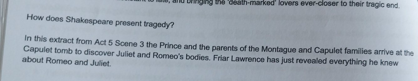 ate, and bringing the ‘death-marked’ lovers ever-closer to their tragic end. 
How does Shakespeare present tragedy? 
In this extract from Act 5 Scene 3 the Prince and the parents of the Montague and Capulet families arrive at the 
Capulet tomb to discover Juliet and Romeo's bodies. Friar Lawrence has just revealed everything he knew 
about Romeo and Juliet.