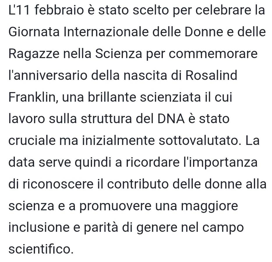 L11 febbraio è stato scelto per celebrare la 
Giornata Internazionale delle Donne e delle 
Ragazze nella Scienza per commemorare 
l'anniversario della nascita di Rosalind 
Franklin, una brillante scienziata il cui 
lavoro sulla struttura del DNA è stato 
cruciale ma inizialmente sottovalutato. La 
data serve quindi a ricordare l'importanza 
di riconoscere il contributo delle donne alla 
scienza e a promuovere una maggiore 
inclusione e parità di genere nel campo 
scientifico.