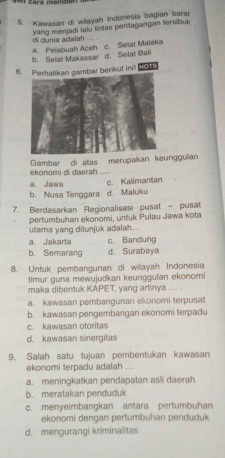 san cara membén .
5. Kawasan di wilayah Indonesia bagian barat
yang menjadi Ialu lintas perdagangan tersibuk
di dunia adalah ... .
a. Pelabuah Aceh c. Selat Malaka
b. Selat Makassar d. Selat Bali
6mbar berikut ini! HOTS
Gambar di atas merupakan keunggulan
ekonomi di daerah …
a. Jawa c. Kalimantan
b. Nusa Tenggara d. Maluku
7. Berdasarkan Regionalisasi pusat - pusat
pertumbuhan ekonomi, untuk Pulau Jawa kota
utama yang ditunjuk adalah...
a. Jakarta c. Bandung
b. Semarang d. Surabaya
8. Untuk pembangunan di wilayah Indonesia
timur guna mewujudkan keunggulan ekonomi
maka dibentuk KAPET, yang artinya ... .
a. kawasan pembangunan ekonomi terpusat
b. kawasan pengembangan ekonomi terpadu
c. kawasan otoritas
d. kawasan sinergitas
9. Salah satu tujuan pembentukan kawasan
ekonomi terpadu adalah ...
a. meningkatkan pendapatan asli daerah
b. meratakan penduduk
c. menyeimbangkan antara pertumbuhan
ekonomi dengan pertumbuhan penduduk
d. mengurangi kriminalitas