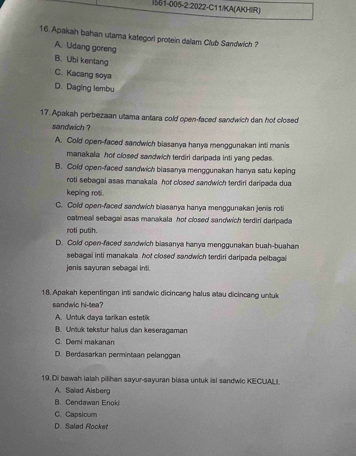 561-005-2:2022-C11/KA(AKHIR)
16 Apakah bahan utama kategori protein dalam Club Sandwich ?
A. Udang goreng
B. Ubi kentang
C. Kacang soya
D. Daging lembu
17. Apakah perbezaan utama antara cold open-faced sandwich dan hot closed
sandwich ?
A. Cold open-faced sandwich biasanya hanya menggunakan inti manis
manakala hot closed sandwich terdiri daripada inti yang pedas.
B. Cold open-faced sandwich biasanya menggunakan hanya satu keping
roti sebagai asas manakala hot closed sandwich terdiri daripada dua
keping roti.
C. Cold open-faced sandwich biasanya hanya menggunakan jenis roti
oatmeal sebagai asas manakala hot closed sandwich terdiri daripada
roti putih.
D. Cold open-faced sandwich biasanya hanya menggunakan buah-buahan
sebagai inti manakala hot closed sandwich terdiri daripada pelbagai
jenis sayuran sebagai inti.
18. Apakah kepentingan inti sandwic dicincang halus atau dicincang untuk
sandwic hi-tea?
A. Untuk daya tarikan estetik
B. Untuk tekstur halus dan keseragaman
C. Demi makanan
D. Berdasarkan permintaan pelanggan
19. Di bawah ialah pilihan sayur-sayuran biasa untuk isi sandwic KECUALI.
A. Salad Aisberg
B. Cendawan Enoki
C. Capsicum
D. Salad Rocket