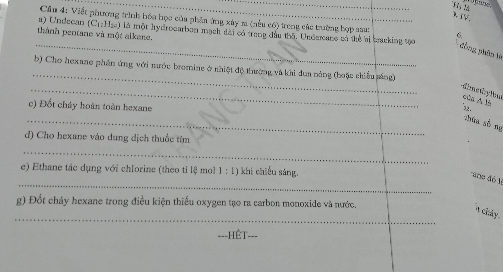 nopane. 
H3 là 
). IV. 
a Câu 4: Viết phương trình hóa học của phản ứng xảy ra (nếu có) trong các trường hợp sau: 
a) Undecan (C11H24) là một hydrocarbon mạch dài có trong dầu thô. Undercane có thể bị cracking tạo 
thành pentane và một alkane. 
6. 
_ đồng phân là 
_ 
b) Cho hexane phản ứng với nước bromine ở nhiệt độ thường và khi đun nóng (hoặc chiếu sáng) 
_ 
dimethylbut 
của A là 
c) Đốt cháy hoàn toàn hexane *22. 
_ 
chứa sống 
d) Cho hexane vào dung dịch thuốc tím 
_ 
e) Ethane tác dụng với chlorine (theo tỉ lệ mol 1 : 1) khi chiếu sáng. 
_ 
cane đó là 
g) Đốt cháy hexane trong điều kiện thiếu oxygen tạo ra carbon monoxide và nước. 
_ 
t cháy. 
===HÉT-==