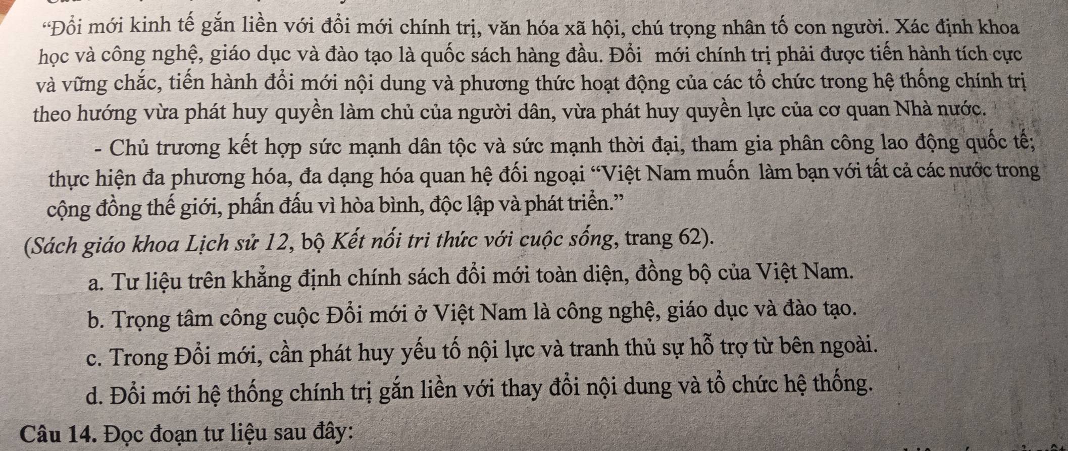 Đổi mới kinh tế gắn liền với đổi mới chính trị, văn hóa xã hội, chú trọng nhân tố con người. Xác định khoa
học và công nghệ, giáo dục và đào tạo là quốc sách hàng đầu. Đổi mới chính trị phải được tiến hành tích cực
và vững chắc, tiến hành đổi mới nội dung và phương thức hoạt động của các tổ chức trong hệ thống chính trị
theo hướng vừa phát huy quyền làm chủ của người dân, vừa phát huy quyền lực của cơ quan Nhà nước.
- Chủ trương kết hợp sức mạnh dân tộc và sức mạnh thời đại, tham gia phân công lao động quốc tế;
thực hiện đa phương hóa, đa dạng hóa quan hệ đối ngoại “Việt Nam muốn làm bạn với tất cả các nước trong
cộng đồng thế giới, phấn đấu vì hòa bình, độc lập và phát triển.'
(Sách giáo khoa Lịch sử 12, bộ Kết nổi tri thức với cuộc sống, trang 62).
a. Tư liệu trên khẳng định chính sách đổi mới toàn diện, đồng bộ của Việt Nam.
b. Trọng tâm công cuộc Đổi mới ở Việt Nam là công nghệ, giáo dục và đào tạo.
c. Trong Đổi mới, cần phát huy yếu tố nội lực và tranh thủ sự hỗ trợ từ bên ngoài.
d. Đổi mới hệ thống chính trị gắn liền với thay đổi nội dung và tổ chức hệ thống.
Câu 14. Đọc đoạn tư liệu sau đây: