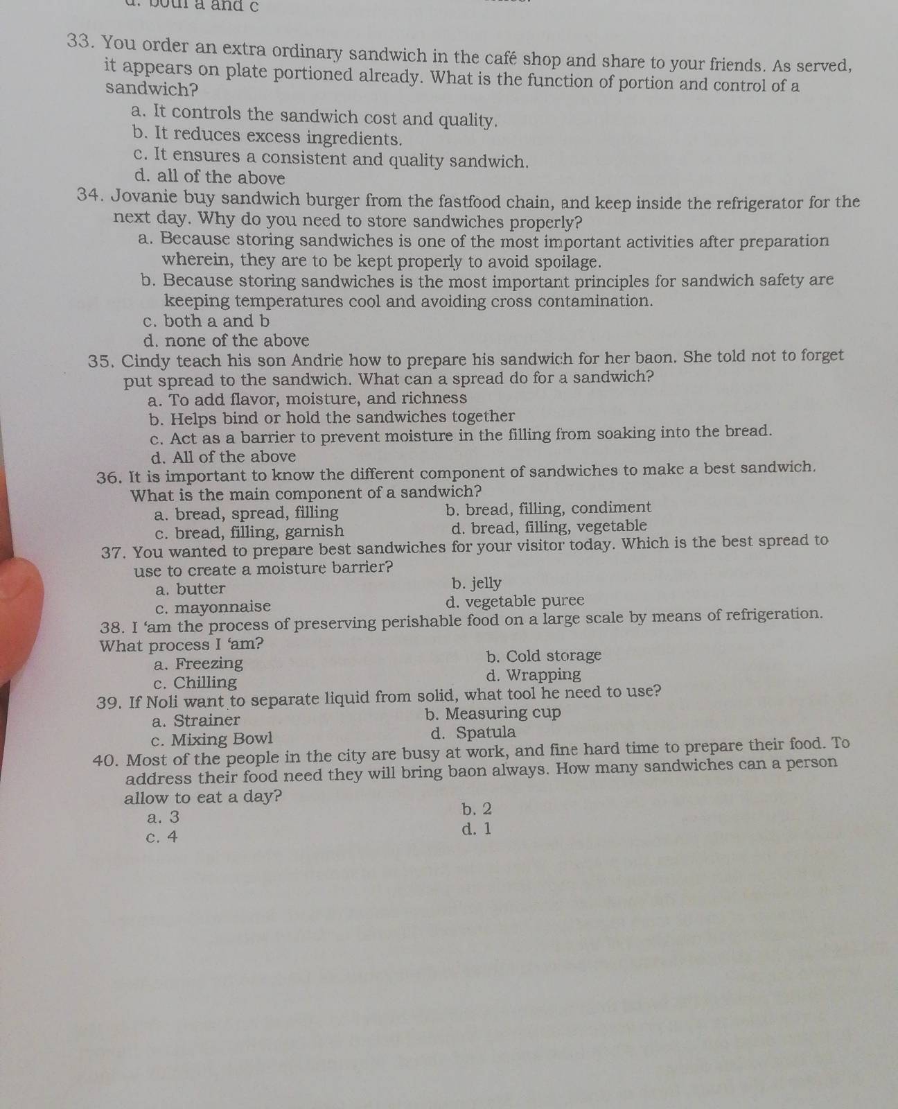 bot a and c
33. You order an extra ordinary sandwich in the café shop and share to your friends. As served,
it appears on plate portioned already. What is the function of portion and control of a
sandwich?
a. It controls the sandwich cost and quality.
b. It reduces excess ingredients.
c. It ensures a consistent and quality sandwich.
d. all of the above
34. Jovanie buy sandwich burger from the fastfood chain, and keep inside the refrigerator for the
next day. Why do you need to store sandwiches properly?
a. Because storing sandwiches is one of the most important activities after preparation
wherein, they are to be kept properly to avoid spoilage.
b. Because storing sandwiches is the most important principles for sandwich safety are
keeping temperatures cool and avoiding cross contamination.
c. both a and b
d. none of the above
35. Cindy teach his son Andrie how to prepare his sandwich for her baon. She told not to forget
put spread to the sandwich. What can a spread do for a sandwich?
a. To add flavor, moisture, and richness
b. Helps bind or hold the sandwiches together
c. Act as a barrier to prevent moisture in the filling from soaking into the bread.
d. All of the above
36. It is important to know the different component of sandwiches to make a best sandwich.
What is the main component of a sandwich?
a. bread, spread, filling b. bread, filling, condiment
c. bread, filling, garnish d. bread, filling, vegetable
37. You wanted to prepare best sandwiches for your visitor today. Which is the best spread to
use to create a moisture barrier?
a. butter b. jelly
c. mayonnaise d. vegetable puree
38. I ‘am the process of preserving perishable food on a large scale by means of refrigeration.
What process I 'am?
a. Freezing
b. Cold storage
c. Chilling
d. Wrapping
39. If Noli want to separate liquid from solid, what tool he need to use?
a. Strainer b. Measuring cup
c. Mixing Bowl
d. Spatula
40. Most of the people in the city are busy at work, and fine hard time to prepare their food. To
address their food need they will bring baon always. How many sandwiches can a person
allow to eat a day?
b. 2
a. 3
c. 4
d. 1