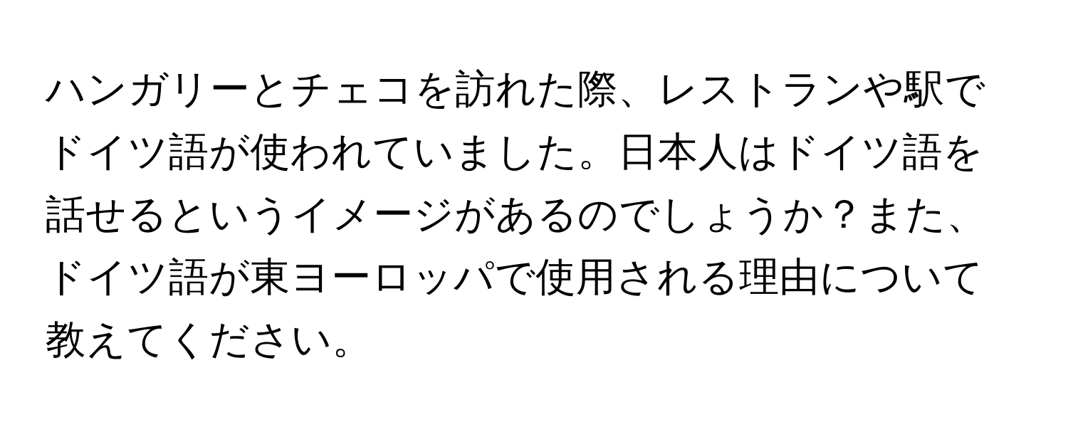 ハンガリーとチェコを訪れた際、レストランや駅でドイツ語が使われていました。日本人はドイツ語を話せるというイメージがあるのでしょうか？また、ドイツ語が東ヨーロッパで使用される理由について教えてください。