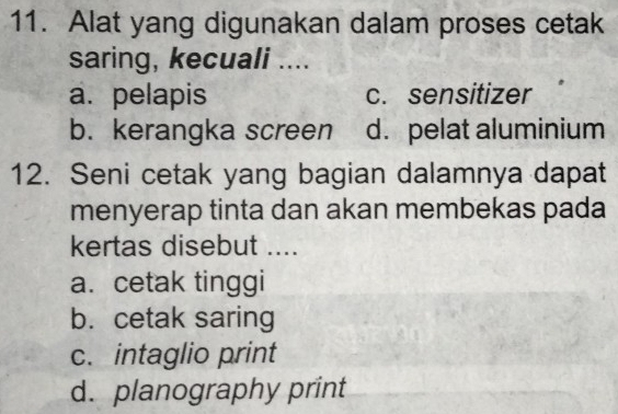 Alat yang digunakan dalam proses cetak
saring, kecuali ....
a. pelapis c. sensitizer
b. kerangka screen d. pelat aluminium
12. Seni cetak yang bagian dalamnya dapat
menyerap tinta dan akan membekas pada
kertas disebut ....
a. cetak tinggi
b. cetak saring
c. intaglio print
d. planography print