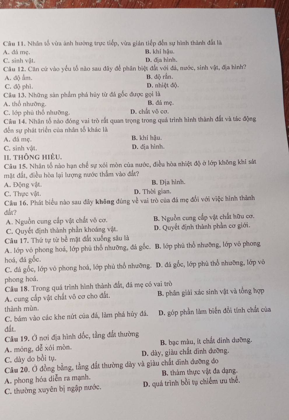 Nhân tố vừa ảnh hưởng trực tiếp, vừa gián tiếp đến sự hình thành đất là
A. đá mẹ. B. khí hậu.
C. sinh vật. D. địa hình.
Câu 12. Căn cứ vào yếu tố nào sau đây để phân biệt đất với đá, nước, sinh vật, địa hình?
A. độ ẩm. B. độ rắn.
C. độ phì. D. nhiệt độ.
Câu 13. Những sản phẩm phá hủy từ đá gốc được gọi là
A. thổ nhưỡng. B. đá mẹ.
C. lớp phủ thổ nhưỡng. D. chất vô cơ.
Câu 14. Nhân tố nào đóng vai trò rất quan trọng trong quá trình hình thành đất và tác động
đến sự phát triển của nhân tố khác là
A. đá mẹ. B. khí hậu.
C. sinh vật. D. địa hình.
II. thÔng hIẻu.
Câu 15. Nhân tố nào hạn chế sự xói mòn của nước, điều hòa nhiệt độ ở lớp không khí sát
mặt đất, điều hòa lại lượng nước thấm vào đất?
A. Động vật. B. Địa hình.
C. Thực vật. D. Thời gian.
Câu 16. Phát biểu nào sau đây không đúng về vai trò của đá mẹ đối với việc hình thành
đất?
A. Nguồn cung cấp vật chất vô cơ. B. Nguồn cung cấp vật chất hữu cơ.
C. Quyết định thành phần khoáng vật. D. Quyết định thành phần cơ giới.
Câu 17. Thứ tự từ bề mặt đất xuống sâu là
A. lớp vỏ phong hoá, lớp phủ thổ nhưỡng, đá gốc. B. lớp phủ thổ nhưỡng, lớp vỏ phong
hoá, đá gốc.
C. đá gốc, lớp vỏ phong hoá, lớp phủ thổ nhưỡng. . D. đá gốc, lớp phủ thổ nhưỡng, lớp vỏ
phong hoá.
Câu 18. Trong quá trình hình thành đất, đá mẹ có vai trò
A. cung cấp vật chất vô cơ cho đất. B. phân giải xác sinh vật và tổng hợp
thành mùn.
C. bám vào các khe nứt của đá, làm phá hủy đá. D. góp phần làm biến đồi tính chất của
đất.
Câu 19. Ở nơi địa hình dốc, tầng đất thường
A. mỏng, dễ xói mòn. B. bạc màu, ít chất dinh dưỡng.
C. dày do bồi tụ. D. dày, giàu chất dinh dưỡng.
Câu 20. Ở đồng bằng, tầng đất thường dày và giàu chất dinh dưỡng do
A. phong hóa diễn ra mạnh. B. thảm thực vật đa dạng.
C. thường xuyên bị ngập nước. D. quá trình bồi tụ chiếm ưu thế.