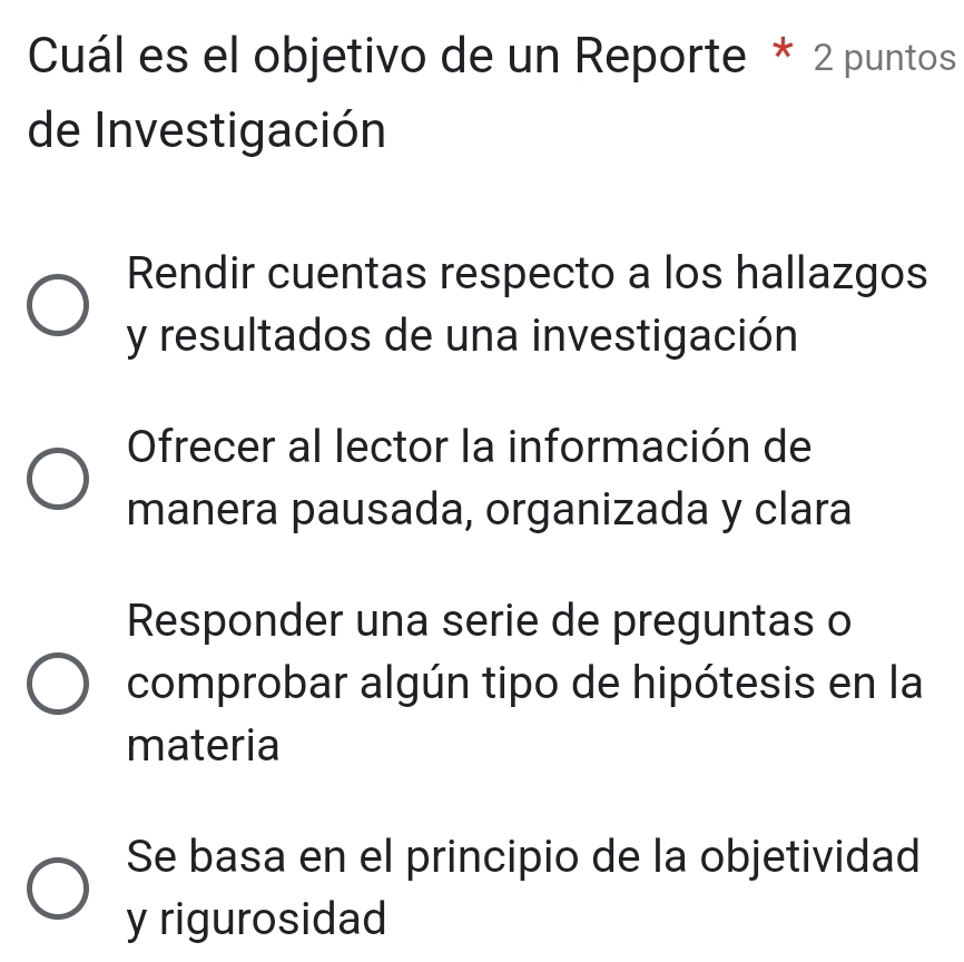 Cuál es el objetivo de un Reporte * 2 puntos
de Investigación
Rendir cuentas respecto a los hallazgos
y resultados de una investigación
Ofrecer al lector la información de
manera pausada, organizada y clara
Responder una serie de preguntas o
comprobar algún tipo de hipótesis en la
materia
Se basa en el principio de la objetividad
y rigurosidad