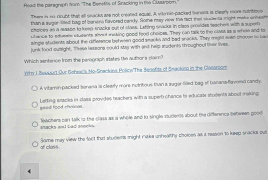 Read the paragraph from "The Benefits of Snacking in the Classroom."
There is no doubt that all snacks are not created equal. A vitamin-packed banana is clearly more nutritious
than a sugar-filled bag of banana flavored candy. Some may view the fact that students might make unhealth
choices as a reason to keep snacks out of class. Letting snacks in class provides teachers with a superb
chance to educate students about making good food choices. They can talk to the class as a whole and to
single students about the difference between good snacks and bad snacks. They might even choose to ban
junk food outright. These lessons could stay with and help students throughout their lives.
Which sentence from the paragraph states the author's claim?
Why I Support Our School's No-Snacking Policy/The Benefits of Snacking in the Classroom
A vitamin-packed banana is clearly more nutritious than a sugar-filled bag of banana-flavored candy.
Letting snacks in class provides teachers with a superb chance to educate students about making
good food choices.
Teachers can talk to the class as a whole and to single students about the difference between good
snacks and bad snacks.
Some may view the fact that students might make unhealthy choices as a reason to keep snacks out
of class.