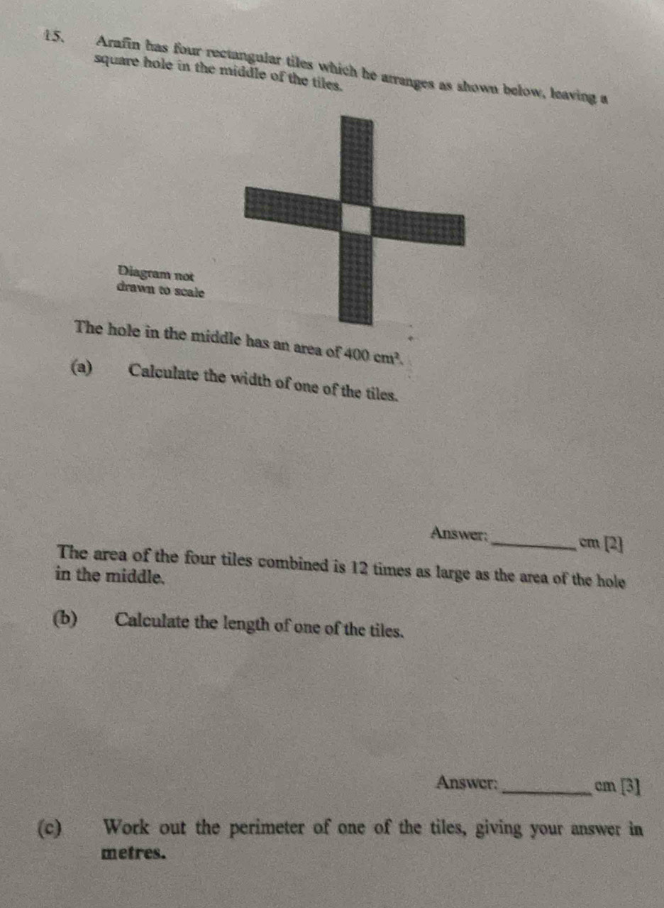 Arafin has four rectangular tiles which he arranges as shown below, leaving a square hole in the middle of the tiles. 
Diagram not 
drawn to scale 
The hole in the midds an area of 400cm^2. 
(a) Calculate the width of one of the tiles. 
Answer;_ cm [2] 
The area of the four tiles combined is 12 times as large as the area of the hole 
in the middle. 
(b) Calculate the length of one of the tiles. 
Answer:_ cm [3] 
(c) Work out the perimeter of one of the tiles, giving your answer in
metres.