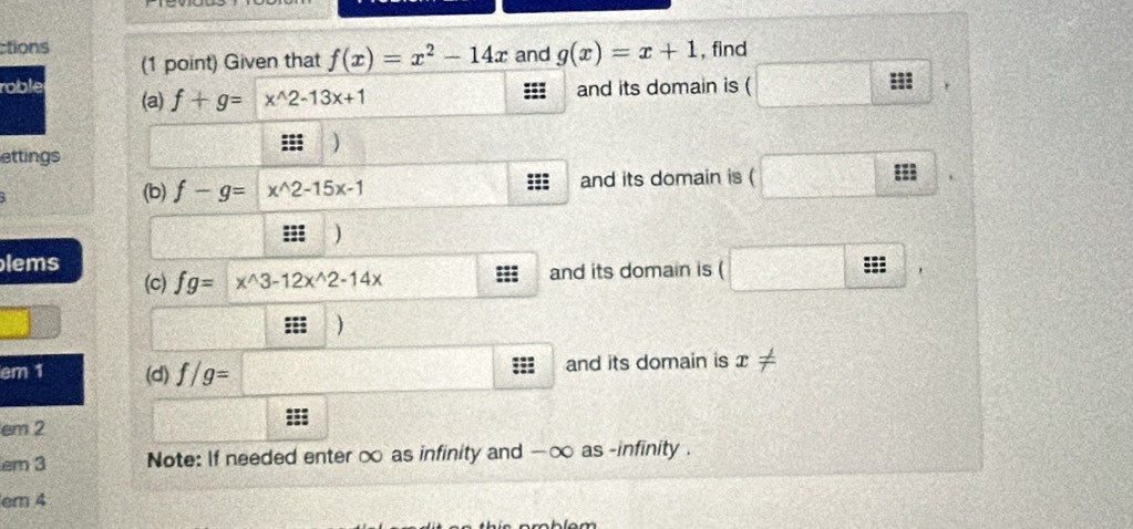 ctions and g(x)=x+1 , find 
(1 point) Given that f(x)=x^2-14x
roble (a) f+g= x^(wedge)2-13x+1
and its domain is 
r 
) 
lettings 
(b) f-g=x^(wedge)2-15x-1 and its domain is ( 
::: ) 
lems 
(c) fg= x^(wedge)3-12x^(wedge)2-14x and its domain is ( 
==; 
em 1 (d) f/g= and its domain is x
em 2
em 3 Note: If needed enter ∞ as infinity and - ∞ as -infinity . 
em 4