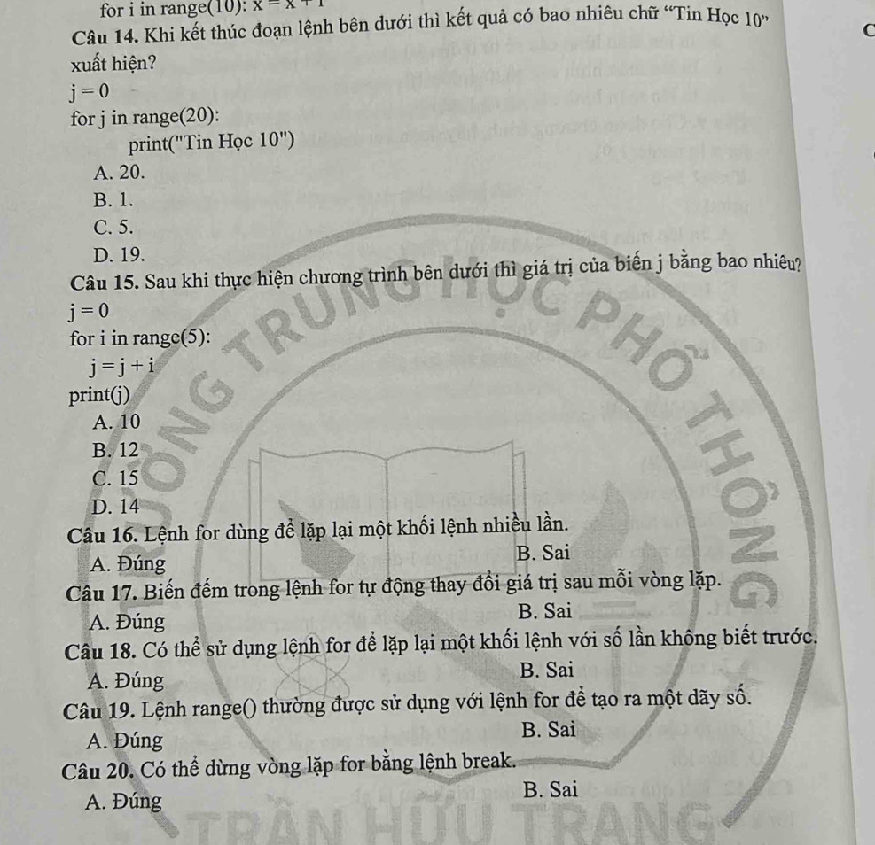 for i in range(10): x=x+1
Câu 14. Khi kết thúc đoạn lệnh bên dưới thì kết quả có bao nhiêu chữ “Tin Học 10 ”
C
xuất hiện?
j=0
for j in range(20):
print("Tin Học 10'')
A. 20.
B. 1.
C. 5.
D. 19.
Câu 15. Sau khi thực hiện chương trình bên dưới thì giá trị của biến j bằng bao nhiêu?
j=0
for i in range(5):
j=j+i
print(j)
A. 10
B. 12
C. 15
I
D. 14
Câu 16. Lệnh for dùng để lặp lại một khối lệnh nhiều lần.
A. Đúng
B. Sai
Câu 17. Biến đếm trong lệnh for tự động thay đồi giá trị sau mỗi vòng lặp.
A. Đúng
B. Sai
Câu 18. Có thể sử dụng lệnh for để lặp lại một khối lệnh với số lần không biết trước.
A. Đúng B. Sai
Câu 19. Lệnh range() thường được sử dụng với lệnh for để tạo ra một dãy số.
A. Đúng B. Sai
Câu 20. Có thể dừng vòng lặp for bằng lệnh break.
A. Đúng B. Sai