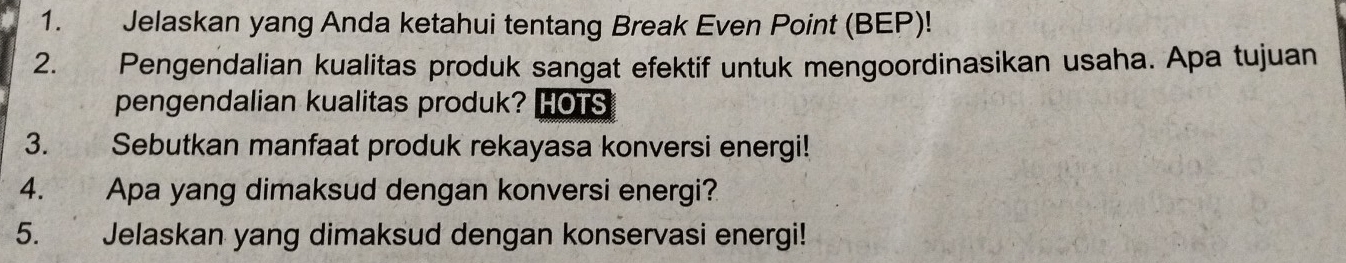 Jelaskan yang Anda ketahui tentang Break Even Point (BEP)! 
2. Pengendalian kualitas produk sangat efektif untuk mengoordinasikan usaha. Apa tujuan 
pengendalian kualitas produk? HOTS 
3. Sebutkan manfaat produk rekayasa konversi energi! 
4. Apa yang dimaksud dengan konversi energi? 
5. Jelaskan yang dimaksud dengan konservasi energi!