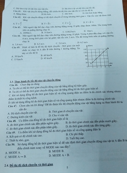 C. Độ lớn ti lệ với độ lớn của vận tốc.
A. bằng như Câu 41. Khi vật chuyển động thắng, đội chiều tà độ lớn của văn tốc so với tốc độ là D. Độ lớn ti lệ với độ lớn của tốc độ.
B. lớn hợm C. nhó hơn
Câm 42. Khi vật chuyển động có độ dịợm chuyên ở trong khoàng thời gian t. Vận tốc cùa vật được tính D. lớn tưn hoặc bằng
bảng
A overline v= d/t . B. vector v=vector dL C. vector v= t/2  D. phi =d+t
Củu 43. Một người tập thể dục chạy trên đường thắng trong 10 giây chạy được 160m. Thc trung bình
A. 1600m/s tên có quāng đường chạy là
B. 16 km/s C. 0.0625m/s.
Câu 44, Một người tập thể dục chạy trên đường thắng trong 10 phút. Trong 4 phút đẫa chạy với vận tốc D. 16m/s
chay là 4 m/s, trong thời gian còn lại giám vận sốc còn 3 m/s. Tốc độ trung bình trên có quảng đường
A. 3.4 m/s B. 4,3 m/s C. 5,6 m/s, 
Cầu 45. Hình về bên là đồ thị độ dịch chuyển - thời gian của một D. 6,5 m/s
này có sốc độ là  chiếc xe chạy từ A đếm B trêm đường 1 đường thắng. X=
C. 15 km/h. A. 30 km/h. B. 60 km/h.
D. 45 km/h.
2.3. Thực hành đo tốc độ của vật chuyển động
Câu 46. Chọn đáp án đứng
A. Ta chi có thể đo thời gian chuyển động của vật bằng đồng hồ bắm giây.
B. Ta chỉ có thể đo thời gian chuyển động của vật bằng đồng hồ đo thời gian hiện số
C. khi sử dụng đồng hồ đo thời gian hiện số và cổng quang điện ưa điểm là đo chính xác nhưng nhược
điểm là thiết bị cổng kênh.
D. khi sử dụng đồng hồ đo thời gian hiện số và cổng quang điện nhược điểm là đo không chính xác
Câu 47. Chon câu trả lời đúng? Để đo được tốc độ chuyển động của vật bằng dụng cụ thực hành thì ta
can do:
A. Độ dịch chuyển của vật B. Thời gian di chuyển của vật.
C. Đường kính của vật. D. Chu vi của vật.
Câu 48.  Ưu điểm của đồng hồ đo thời gian hiện số là
A. đo thời gian chính xác đến phần nghin giây.  B. đo thời gian chính xác đến phần mười giây.
C. đo thời gian chính xác đến phần trăm giây. D. đo thời gian chính xác đến từng giây.
Câu 49. Ưu điểm khi sử dụng đồng hồ đo thời gian hiện số và cổng quang điện là
A. Kết quả có độ chính xác cao. B. Chi phí thấp.
C. Thiết bị nhỏ, gọn, D. Tuổi thọ cao
Câu 50. Sử dụng đồng hồ đo thời gian hiện số để xác định thời gian chuyển động của vật từ A đến B t
điều chính núm xoay về MODE nào sau đây?
A. MODE A. B. MODE B.
C. MODE Arightarrow B. D. MODE A+B.
2.4. Đồ thị độ dịch chuyển và thời gian