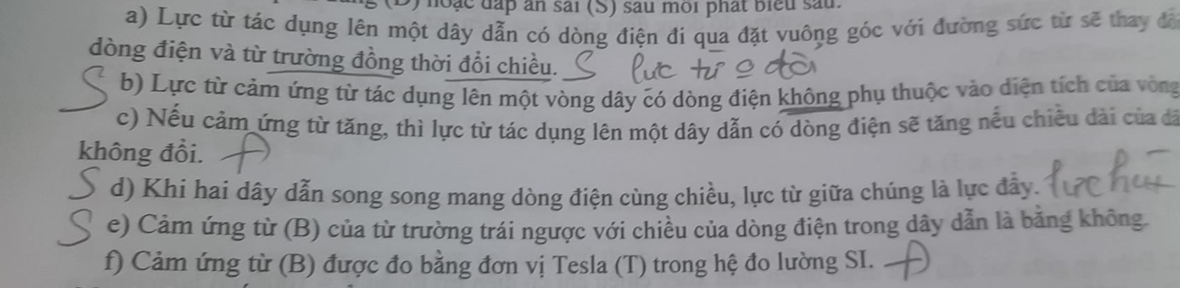 ) hoặc đấp ăn sai (S) sau môi phát biểu sau 
a) Lực từ tác dụng lên một dây dẫn có dòng điện đi qua đặt vuông góc với đường sức từ sẽ thay đã 
dòng điện và từ trường đồng thời đổi chiều. 
b) Lực từ cảm ứng từ tác dụng lên một vòng dây có dòng điện không phụ thuộc vào diện tích của vòng 
c) Nếu cảm ứng từ tăng, thì lực từ tác dụng lên một dây dẫn có dòng điện sẽ tăng nếu chiều dài của đã 
không đổi. 
d) Khi hai dây dẫn song song mang dòng điện cùng chiều, lực từ giữa chúng là lực đẫy. 
e) Cảm ứng từ (B) của từ trường trái ngược với chiều của dòng điện trong dây dẫn là bằng không. 
f) Cảm ứng từ (B) được đo bằng đơn vị Tesla (T) trong hệ đo lường SI.