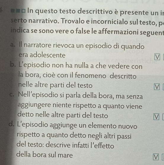 In questo testo descrittivo è presente un in 
serto narrativo. Trovalo e incornicialo sul testo, p 
indica se sono vere o false le affermazioni seguent 
a. Il narratore rievoca un episodio di quando 
era adolescente 
V 
b. L’episodio non ha nulla a che vedere con 
la bora, cioè con il fenomeno descritto 
nelle altre parti del testo V 
c. Nell’episodio si parla della bora, ma senza 
aggiungere niente rispetto a quanto viene 
detto nelle altre parti del testo V 
d. L’episodio aggiunge un elemento nuovo 
rispetto a quanto detto negli altri passi 
del testo: descrive infatti l’effetto 
della bora sul mare