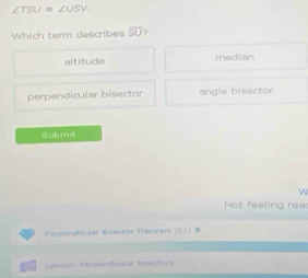 ∠ TSU ∠ USV. 
Which term describes overline SU
altitude median
perpendicular bisector angle bisector
Cub mit
w
Not feeling rea
Perpandicular Birector Theorem ().
Lesson Perpendc lar bisectors