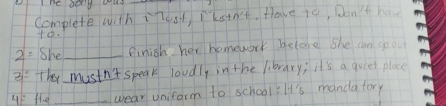 he oong oay 
Complete with tlost, Pustn't, Hlave to, Don't have 
+o. 
2= She_ finish her homework before she can goou 
3^(_ circ) They mustn't speak loudly in the library; it's a quiet place 
4= fhe _wear uniform to school iIt's manda fory