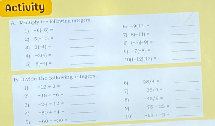 Activity 
A. Multiply the following integers. 
6) 
1) -6(-8)= _ -9(12)= _ 
2) 5(-10)= _7) 8(-11)= __ 
8) (-5)(-9)=
3) 3(-4)= _ 
9) -7(-8)= _ 
4) -3(4)= _ 
5) 8(-9)= _10) (-12)(12)= _ 
B.Divide the following integers. 
6) 28/4= _ 
1) -12/ 2= _ 
7) -36/4= _ 
2) -18/ -6= _ 
8) -45/9= _ 
3) -24/ 12= _ 
9) -75+25= _ 
4) -80/ -4= _ 
10) 
5) -60+-30= _ -68/ -2= _