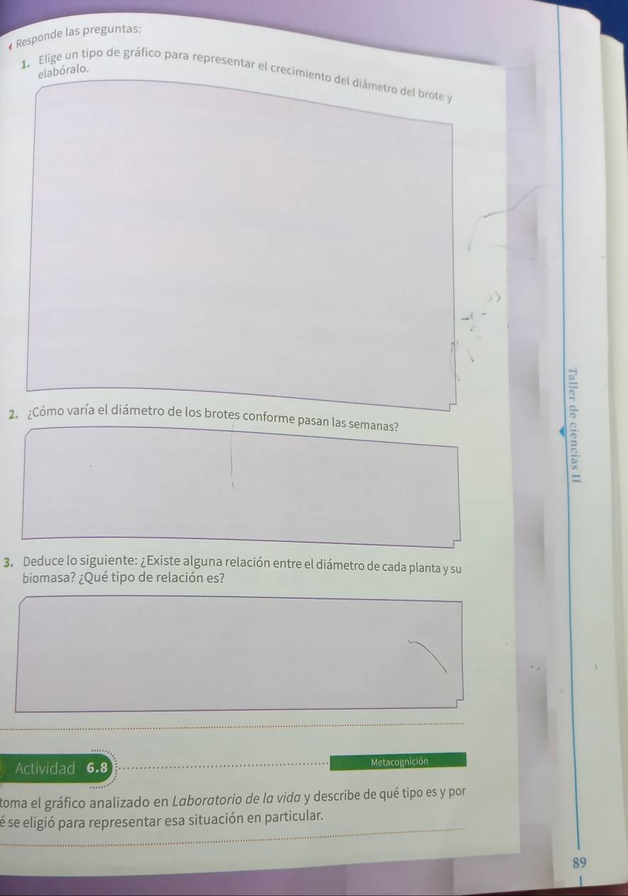 Responde las preguntas: 
elabóralo. 
1, Elige un tipo de gráfico para representar el crecimiento del diámetro del brote y 
2. ¿Cómo varía el diámetro de los brotes conforme pasan las semanas? 
D. 
3. Deduce lo siguiente: ¿Existe alguna relación entre el diámetro de cada planta y su 
biomasa? ¿Qué tipo de relación es? 
Actividad 6.8 Metacognición 
toma el gráfico analizado en Laboratorio de la vida y describe de qué tipo es y por 
sé se eligió para representar esa situación en particular. 
89